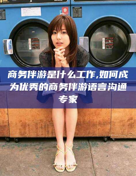 杞县商务伴游是什么工作,如何成为优秀的商务伴游语言沟通专家