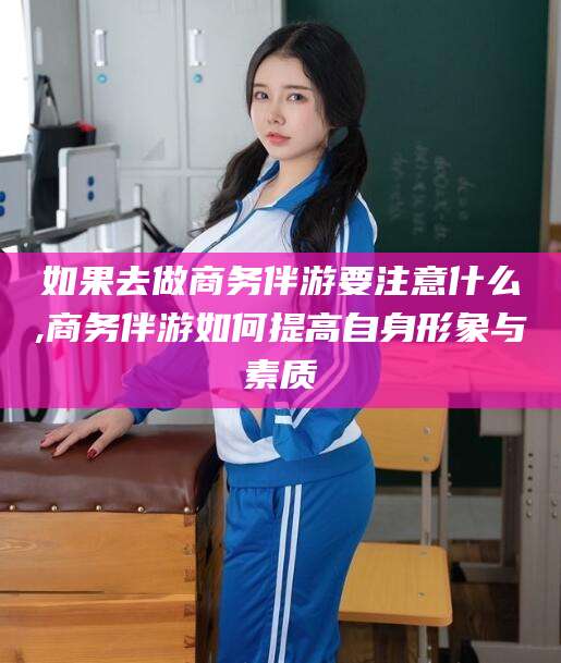 杞县如果去做商务伴游要注意什么,商务伴游如何提高自身形象与素质