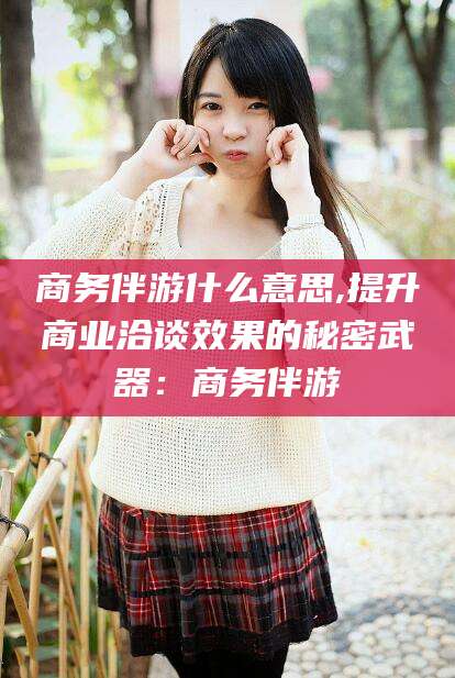 杞县商务伴游什么意思,提升商业洽谈效果的秘密武器：商务伴游