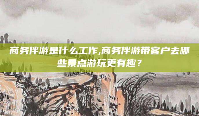 商务伴游是什么工作,商务伴游带客户去哪些景点游玩更有趣？