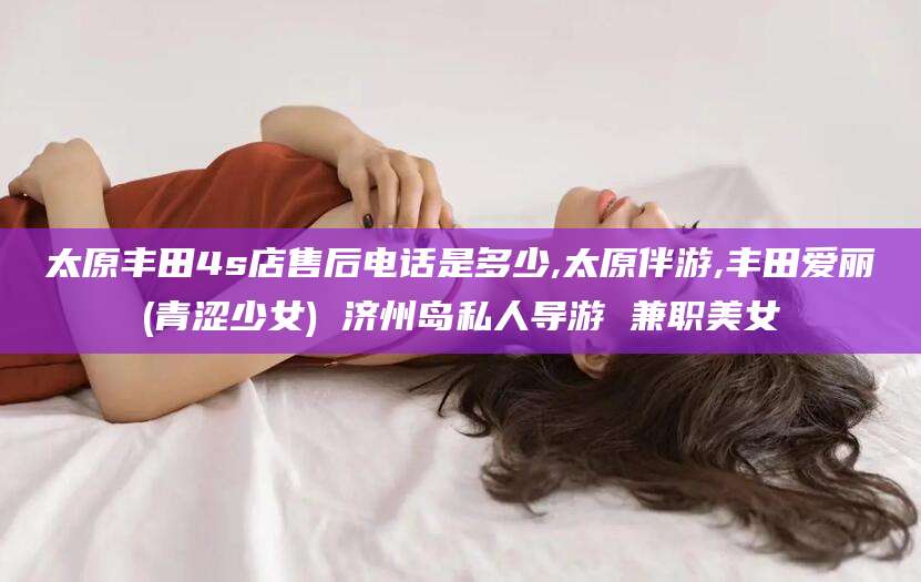 杞县太原丰田4s店售后电话是多少,太原伴游,丰田爱丽(青涩少女) 济州岛私人导游 兼职美女