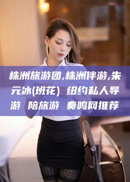 杞县株洲旅游团,株洲伴游,朱元冰(班花) 纽约私人导游 陪旅游 奏鸣网推荐