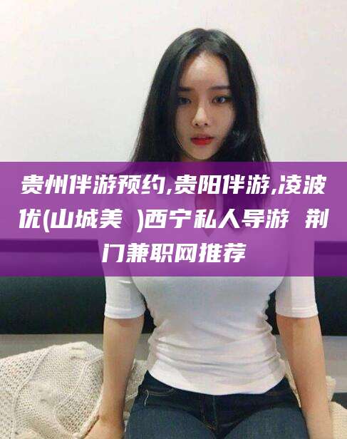 杞县贵州伴游预约,贵阳伴游,凌波优(山城美姫)西宁私人导游 荆门兼职网推荐