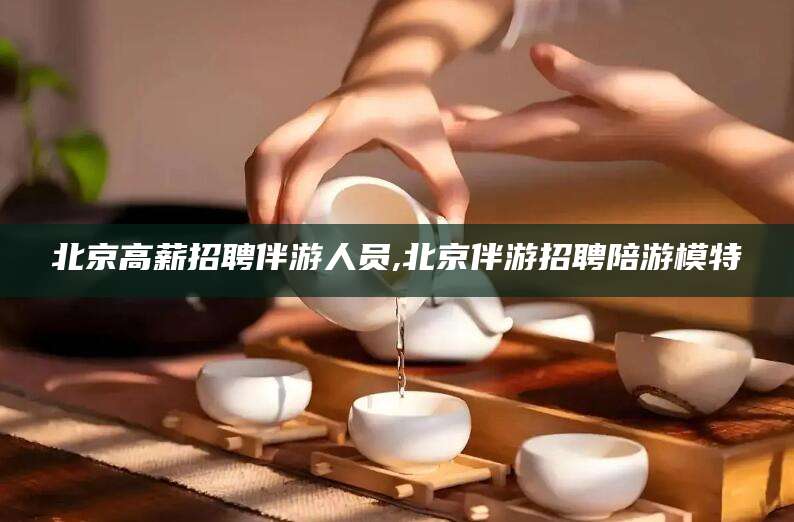 杞县北京高薪招聘伴游人员,北京伴游招聘陪游模特