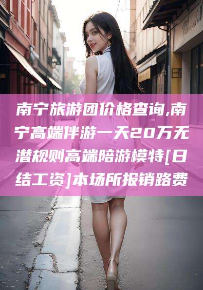 杞县南宁旅游团价格查询,南宁高端伴游一天20万无潜规则高端陪游模特[日结工资]本场所报销路费