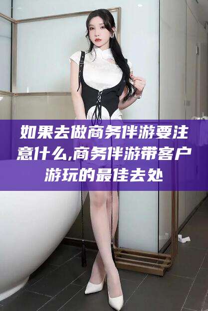 杞县如果去做商务伴游要注意什么,商务伴游带客户游玩的最佳去处