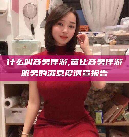 杞县什么叫商务伴游,芭比商务伴游服务的满意度调查报告