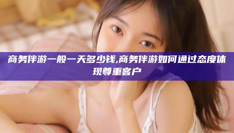 杞县商务伴游一般一天多少钱,商务伴游如何通过态度体现尊重客户