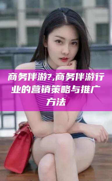 杞县商务伴游?,商务伴游行业的营销策略与推广方法
