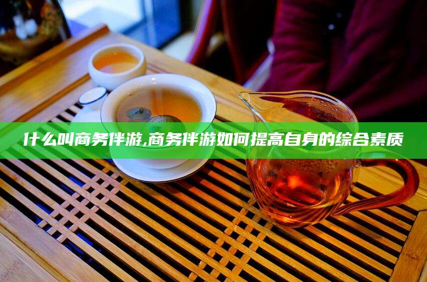 杞县什么叫商务伴游,商务伴游如何提高自身的综合素质